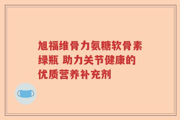 旭福维骨力氨糖软骨素绿瓶 助力关节健康的优质营养补充剂 旭福维骨力氨糖软骨素绿瓶 助力关节健康的优质营养补充剂