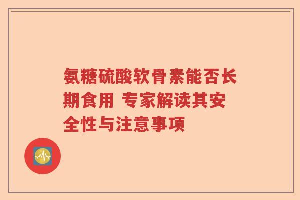 氨糖硫酸软骨素能否长期食用 专家解读其安全性与注意事项 氨糖硫酸软骨素能否长期食用 专家解读其安全性与注意事项