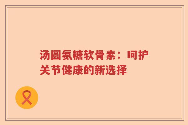 汤圆氨糖软骨素:呵护关节健康的新选择 汤圆氨糖软骨素:呵护关节健康的新选择