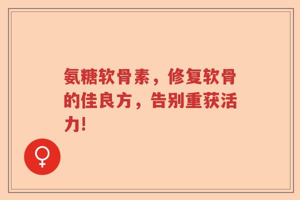 氨糖软骨素，修复软骨的佳良方，告别重获活力!