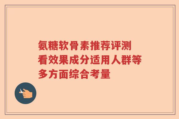 氨糖软骨素推荐评测 看效果成分适用人群等多方面综合考量 氨糖软骨素推荐评测 看效果成分适用人群等多方面综合考量