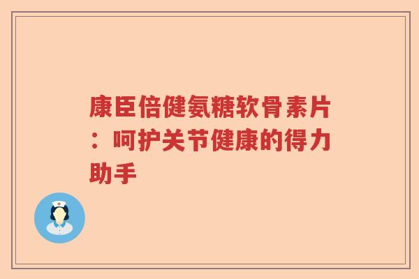 康臣倍健氨糖软骨素片:呵护关节健康的得力助手 康臣倍健氨糖软骨素片:呵护关节健康的得力助手