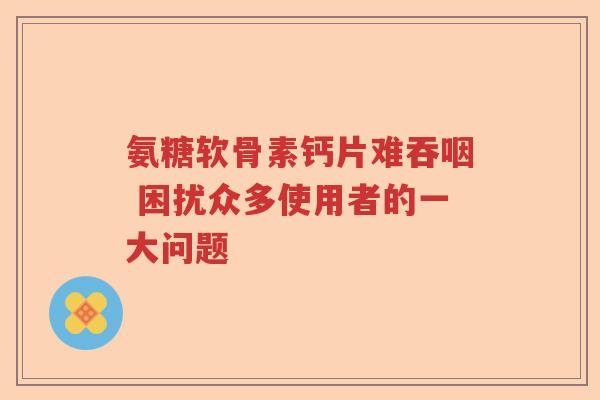 氨糖软骨素钙片难吞咽 困扰众多使用者的一大问题 氨糖软骨素钙片难吞咽 困扰众多使用者的一大问题