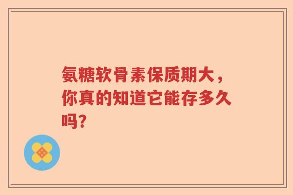 氨糖软骨素保质期大，你真的知道它能存多久吗？
