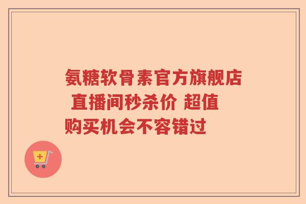 氨糖软骨素官方旗舰店 直播间秒杀价 超值购买机会不容错过