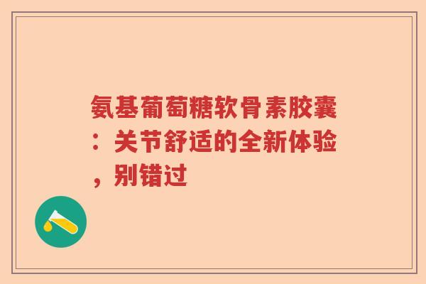 氨基葡萄糖软骨素胶囊:关节舒适的全新体验,别错过 氨基葡萄糖软骨素胶囊:关节舒适的全新体验,别错过