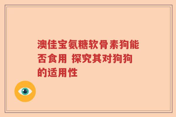 澳佳宝氨糖软骨素狗能否食用 探究其对狗狗的适用性 澳佳宝氨糖软骨素狗能否食用 探究其对狗狗的适用性