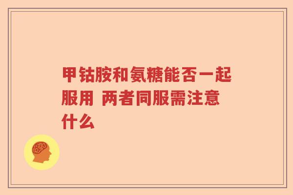 甲钴胺和氨糖能否一起服用 两者同服需注意什么 甲钴胺和氨糖能否一起服用 两者同服需注意什么