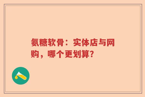 氨糖软骨：实体店与网购，哪个更划算？