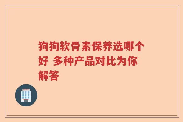 狗狗软骨素保养选哪个好 多种产品对比为你解答