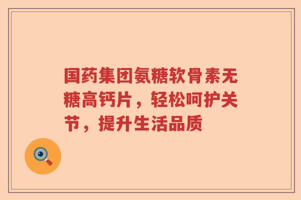 国药集团氨糖软骨素无糖高钙片，轻松呵护关节，提升生活品质