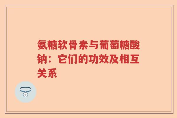 氨糖软骨素与葡萄糖酸钠:它们的功效及相互关系 氨糖软骨素与葡萄糖酸钠:它们的功效及相互关系