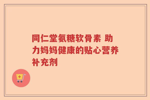 同仁堂氨糖软骨素 助力妈妈健康的贴心营养补充剂 同仁堂氨糖软骨素 助力妈妈健康的贴心营养补充剂