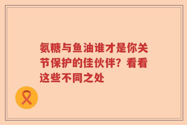 氨糖与鱼油谁才是你关节保护的佳伙伴?看看这些不同之处 氨糖与鱼油谁才是你关节保护的佳伙伴?看看这些不同之处