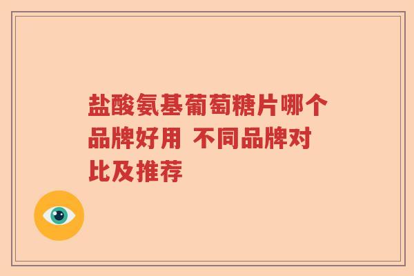 盐酸氨基葡萄糖片哪个品牌好用 不同品牌对比及推荐 盐酸氨基葡萄糖片哪个品牌好用 不同品牌对比及推荐