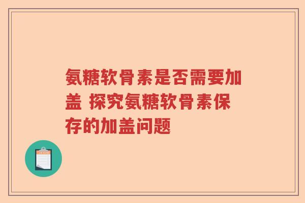 氨糖软骨素是否需要加盖 探究氨糖软骨素保存的加盖问题