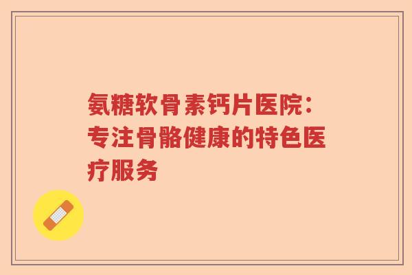 氨糖软骨素钙片医院：专注骨骼健康的特色医疗服务