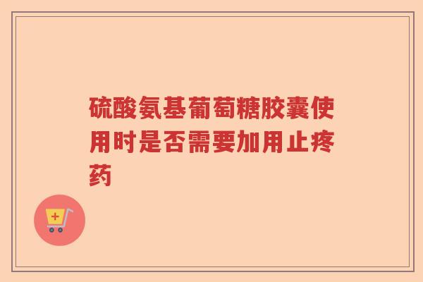硫酸氨基葡萄糖胶囊使用时是否需要加用止疼药 硫酸氨基葡萄糖胶囊使用时是否需要加用止疼药