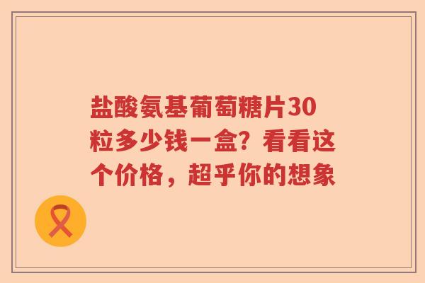 盐酸氨基葡萄糖片30粒多少钱一盒?看看这个价格,超乎你的想象 盐酸氨基葡萄糖片30粒多少钱一盒?看看这个价格,超乎你的想象