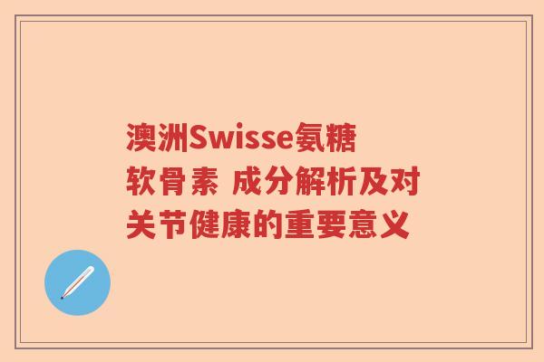 澳洲Swisse氨糖软骨素 成分解析及对关节健康的重要意义 澳洲Swisse氨糖软骨素 成分解析及对关节健康的重要意义