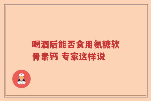 喝酒后能否食用氨糖软骨素钙 专家这样说 喝酒后能否食用氨糖软骨素钙 专家这样说