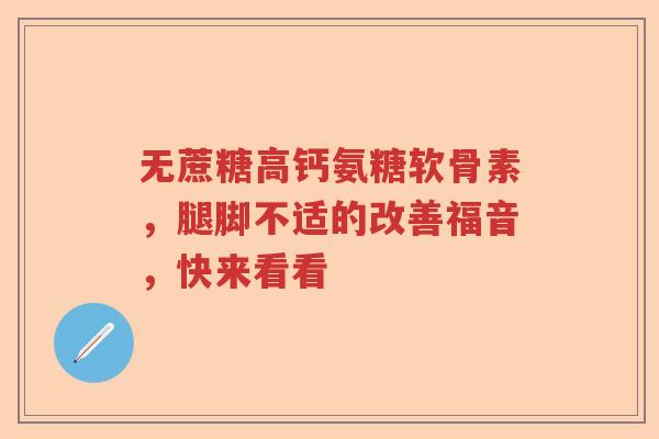 无蔗糖高钙氨糖软骨素,腿脚不适的改善福音,快来看看 无蔗糖高钙氨糖软骨素,腿脚不适的改善福音,快来看看