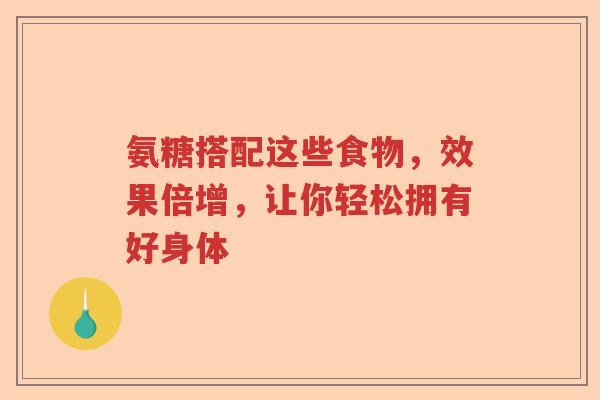 氨糖搭配这些食物,效果倍增,让你轻松拥有好身体 氨糖搭配这些食物,效果倍增,让你轻松拥有好身体