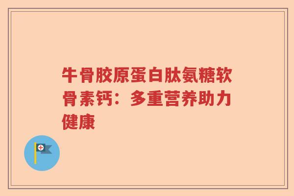 牛骨胶原蛋白肽氨糖软骨素钙:多重营养助力健康 牛骨胶原蛋白肽氨糖软骨素钙:多重营养助力健康