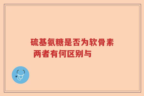 硫基氨糖是否为软骨素 两者有何区别与