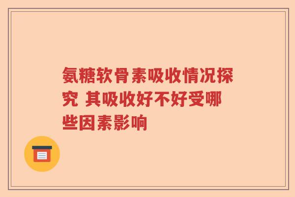 氨糖软骨素吸收情况探究 其吸收好不好受哪些因素影响 氨糖软骨素吸收情况探究 其吸收好不好受哪些因素影响
