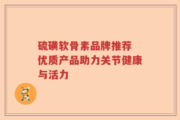硫磺软骨素品牌推荐 优质产品助力关节健康与活力 硫磺软骨素品牌推荐 优质产品助力关节健康与活力
