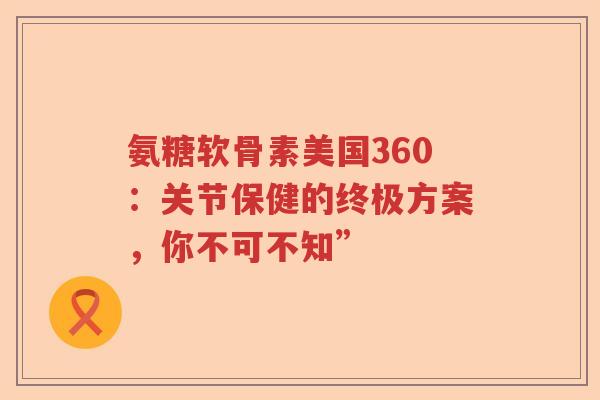 氨糖软骨素美国360:关节保健的终极方案,你不可不知” 氨糖软骨素美国360:关节保健的终极方案,你不可不知”