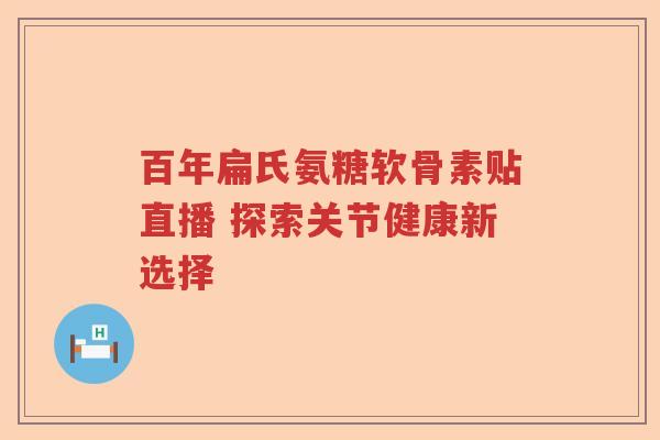 百年扁氏氨糖软骨素贴直播 探索关节健康新选择