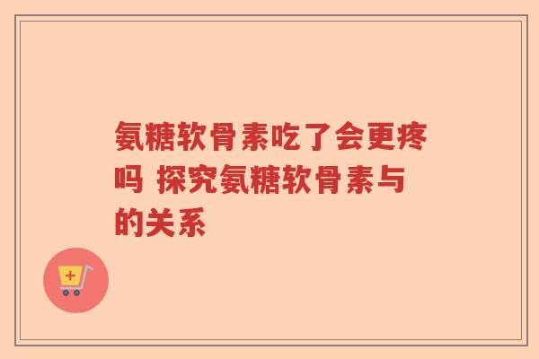 氨糖软骨素吃了会更疼吗 探究氨糖软骨素与的关系 氨糖软骨素吃了会更疼吗 探究氨糖软骨素与的关系