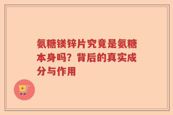 氨糖镁锌片究竟是氨糖本身吗?背后的真实成分与作用 氨糖镁锌片究竟是氨糖本身吗?背后的真实成分与作用