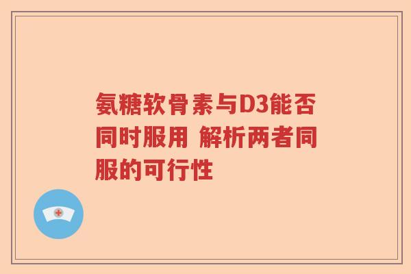 氨糖软骨素与D3能否同时服用 解析两者同服的可行性 氨糖软骨素与D3能否同时服用 解析两者同服的可行性