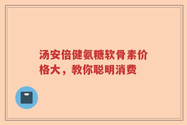 汤安倍健氨糖软骨素价格大,教你聪明消费 汤安倍健氨糖软骨素价格大,教你聪明消费