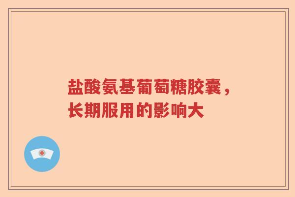 盐酸氨基葡萄糖胶囊,长期服用的影响大 盐酸氨基葡萄糖胶囊,长期服用的影响大