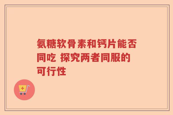 氨糖软骨素和钙片能否同吃 探究两者同服的可行性 氨糖软骨素和钙片能否同吃 探究两者同服的可行性