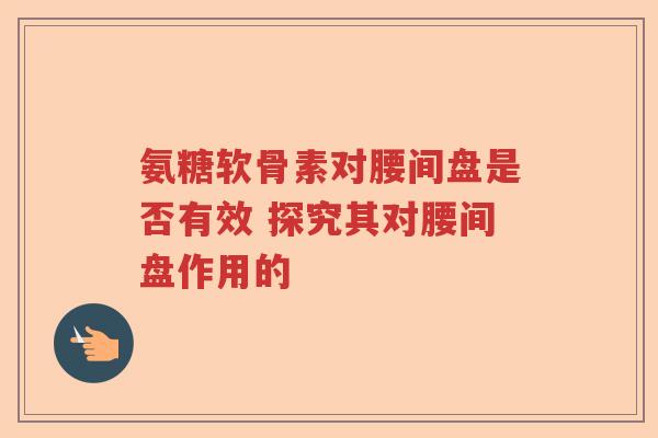 氨糖软骨素对腰间盘是否有效 探究其对腰间盘作用的 氨糖软骨素对腰间盘是否有效 探究其对腰间盘作用的