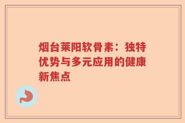 烟台莱阳软骨素:独特优势与多元应用的健康新焦点 烟台莱阳软骨素:独特优势与多元应用的健康新焦点