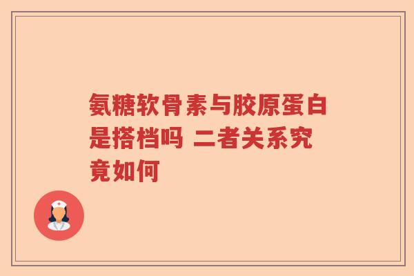 氨糖软骨素与胶原蛋白是搭档吗 二者关系究竟如何