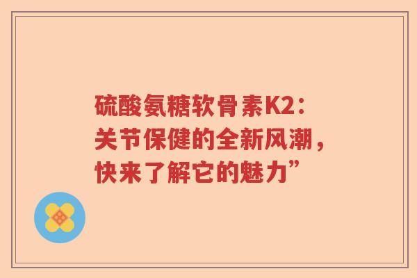 硫酸氨糖软骨素K2:关节保健的全新风潮,快来了解它的魅力” 硫酸氨糖软骨素K2:关节保健的全新风潮,快来了解它的魅力”