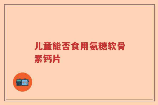 儿童能否食用氨糖软骨素钙片 儿童能否食用氨糖软骨素钙片
