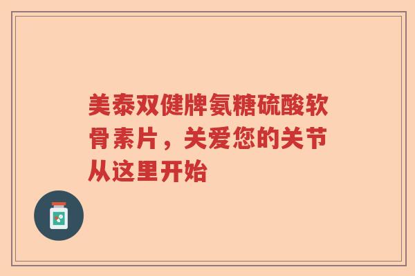 美泰双健牌氨糖硫酸软骨素片，关爱您的关节从这里开始