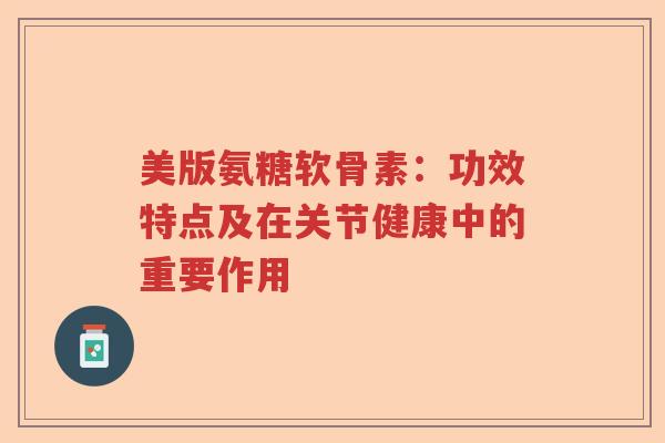 美版氨糖软骨素：功效特点及在关节健康中的重要作用