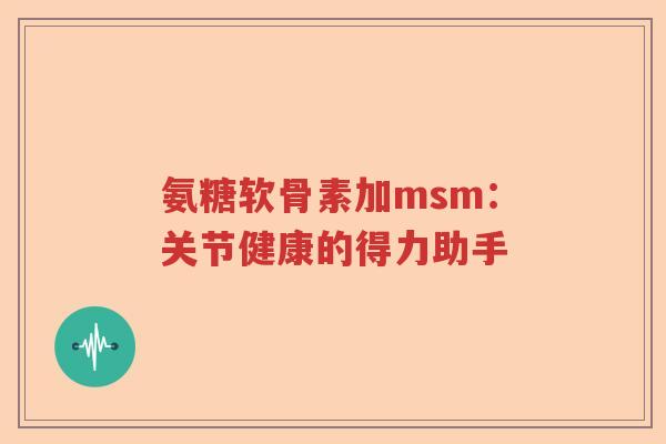 氨糖软骨素加msm:关节健康的得力助手 氨糖软骨素加msm:关节健康的得力助手