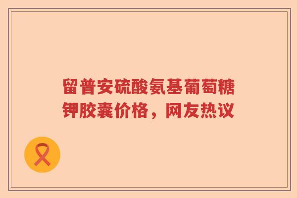 留普安硫酸氨基葡萄糖钾胶囊价格,网友热议 留普安硫酸氨基葡萄糖钾胶囊价格,网友热议