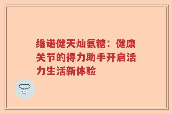 维诺健天灿氨糖：健康关节的得力助手开启活力生活新体验