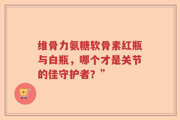维骨力氨糖软骨素红瓶与白瓶，哪个才是关节的佳守护者？”
